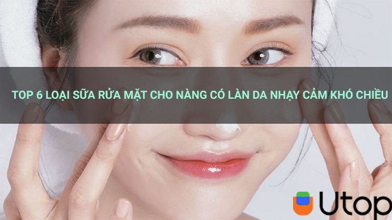 Top 6 loại sữa rửa mặt cho nàng có làn da nhạy cảm khó chiều