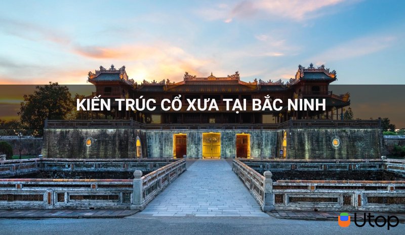 Bắc Ninh những nơi chứa trọn vẹn những kiến trúc cổ xưa mà bạn đừng nên bỏ lỡ