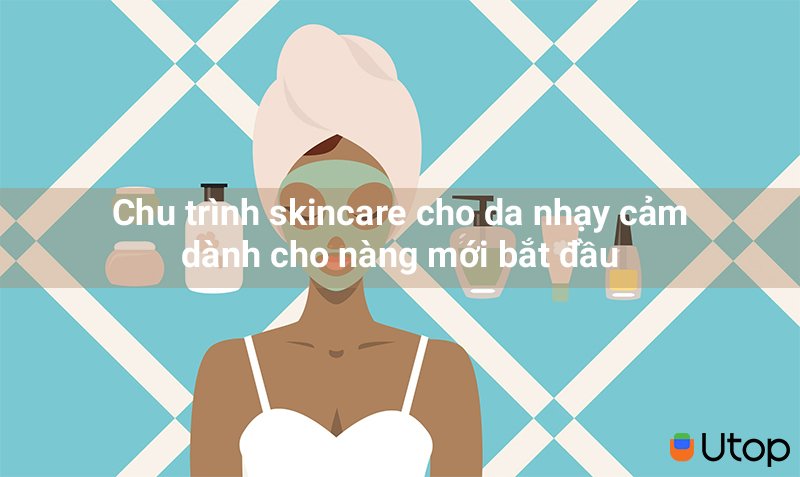 Chu trình skincare cho da nhạy cảm dành cho nàng mới bắt đầu