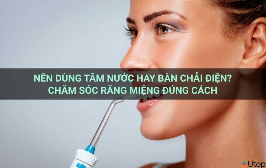 Nên dùng tăm nước hay bàn chải điện? Chăm sóc răng miệng đúng cách