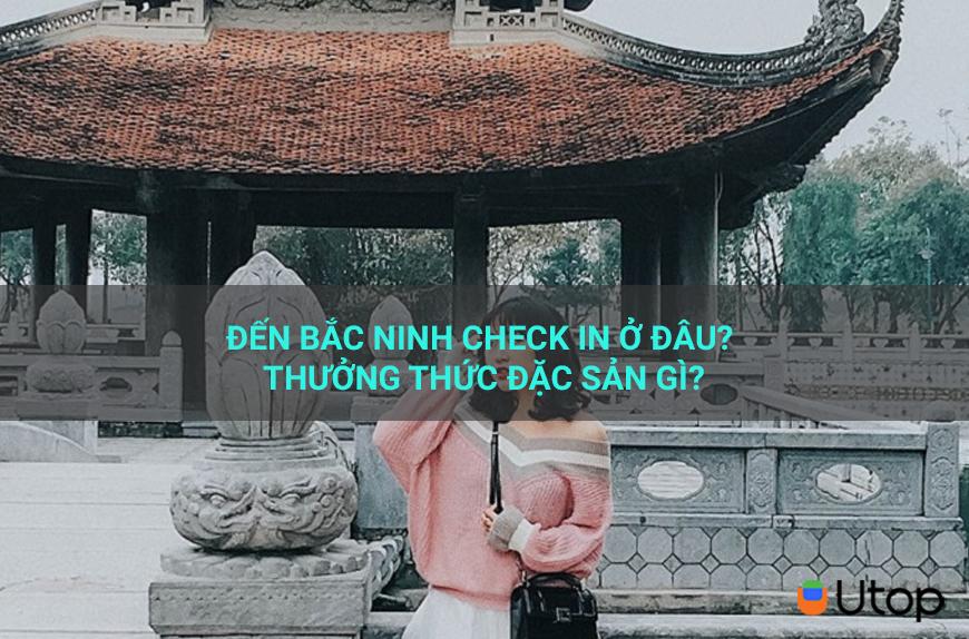 Đến Bắc Ninh check in ở đâu? Thưởng thức đặc sản gì?