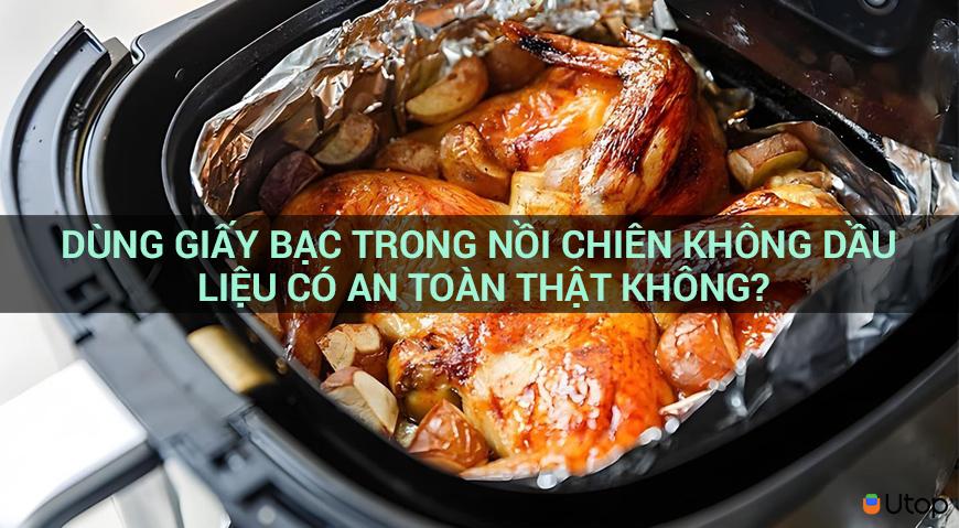 DÙNG GIẤY BẠC TRONG NỒI CHIÊN KHÔNG DẦU LIỆU CÓ AN TOÀN THẬT KHÔNG?