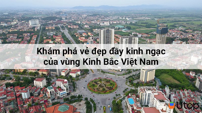 Khám phá vẻ đẹp đầy kinh ngạc của vùng Kinh Bắc Việt Nam