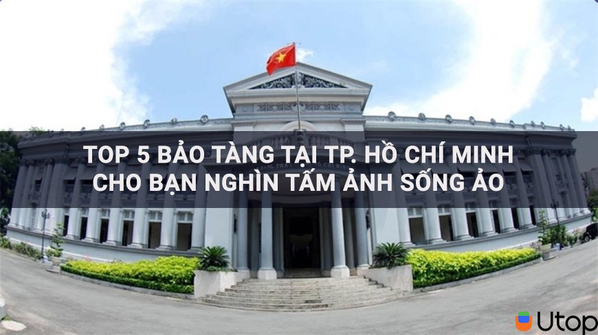 Top 5 bảo tàng tại Hồ Chí Minh cho bạn nghìn tấm ảnh sống ảo