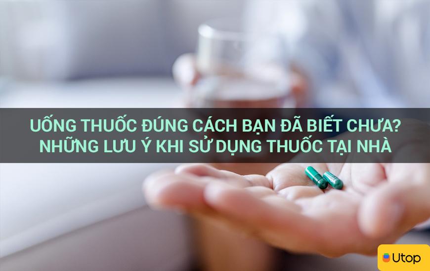 Uống thuốc đúng cách bạn đã biết chưa? Những lưu ý khi sử dụng thuốc tại nhà